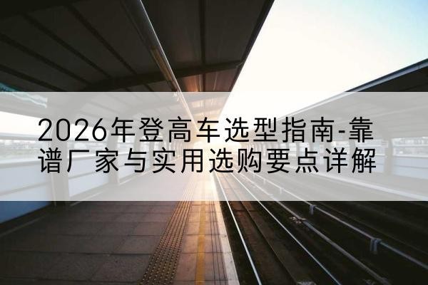 瑞丽登高车厂家推荐-2026年登高车选型指南-靠谱厂家与实用选购要点详解