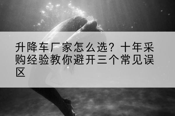 瑞丽升降车厂家-怎么选?十年采购经验教你避开三个常见误区