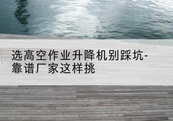 瑞丽剪叉式升降机厂家-选高空作业升降机别踩坑-靠谱厂家这样挑