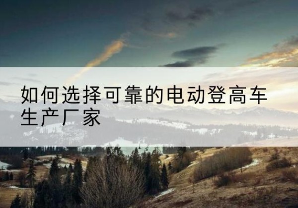 瑞丽电动登高车厂家-如何选择可靠的电动登高车生产厂家