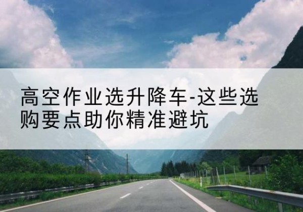瑞丽升降车厂家-高空作业选升降车-这些选购要点助你*避坑