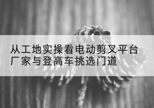 瑞丽电动剪叉升降平台厂家-从工地实操看电动剪叉平台厂家与登高车挑选门道