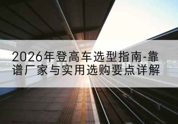 瑞丽登高车厂家推荐-2026年登高车选型指南-靠谱厂家与实用选购要点详解
